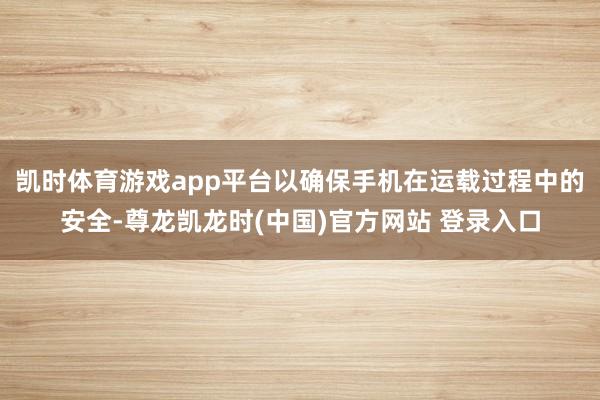 凯时体育游戏app平台以确保手机在运载过程中的安全-尊龙凯龙时(中国)官方网站 登录入口