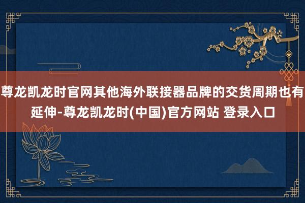 尊龙凯龙时官网其他海外联接器品牌的交货周期也有延伸-尊龙凯龙时(中国)官方网站 登录入口