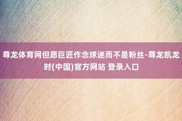 尊龙体育网但愿巨匠作念球迷而不是粉丝-尊龙凯龙时(中国)官方网站 登录入口