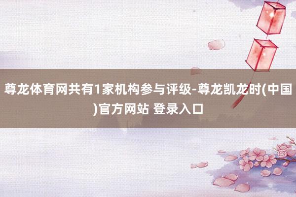 尊龙体育网共有1家机构参与评级-尊龙凯龙时(中国)官方网站 登录入口