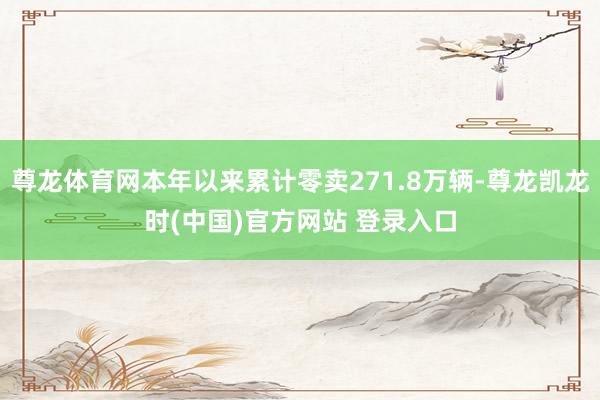 尊龙体育网本年以来累计零卖271.8万辆-尊龙凯龙时(中国)官方网站 登录入口