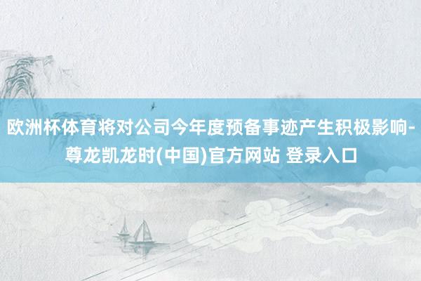 欧洲杯体育将对公司今年度预备事迹产生积极影响-尊龙凯龙时(中国)官方网站 登录入口
