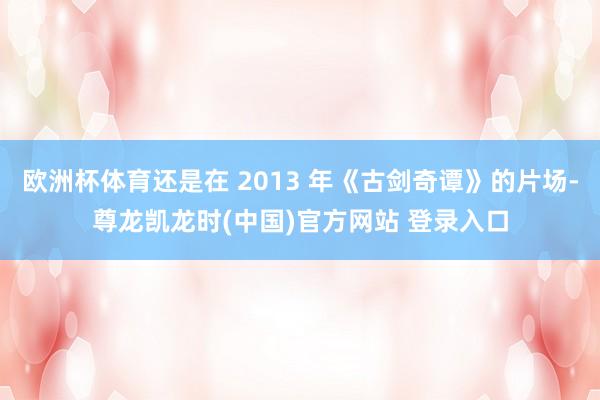 欧洲杯体育还是在 2013 年《古剑奇谭》的片场-尊龙凯龙时(中国)官方网站 登录入口