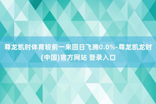 尊龙凯时体育较前一来回日飞腾0.0%-尊龙凯龙时(中国)官方网站 登录入口