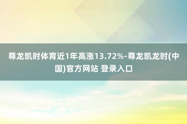 尊龙凯时体育近1年高涨13.72%-尊龙凯龙时(中国)官方网站 登录入口