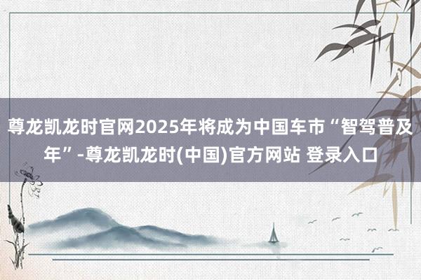 尊龙凯龙时官网2025年将成为中国车市“智驾普及年”-尊龙凯龙时(中国)官方网站 登录入口