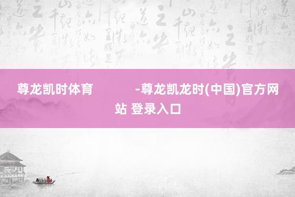 尊龙凯时体育 -尊龙凯龙时(中国)官方网站 登录入口