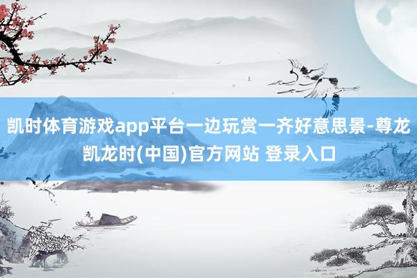 凯时体育游戏app平台一边玩赏一齐好意思景-尊龙凯龙时(中国)官方网站 登录入口