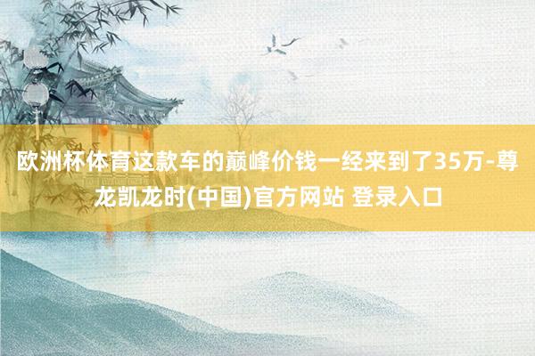 欧洲杯体育这款车的巅峰价钱一经来到了35万-尊龙凯龙时(中国)官方网站 登录入口