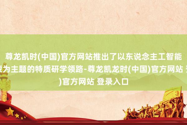 尊龙凯时(中国)官方网站推出了以东说念主工智能敬爱发蒙为主题的特质研学领路-尊龙凯龙时(中国)官方网站 登录入口