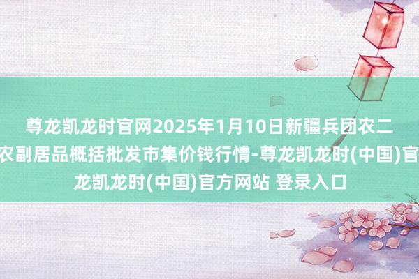 尊龙凯龙时官网2025年1月10日新疆兵团农二师库尔勒市孔雀农副居品概括批发市集价钱行情-尊龙凯龙时(中国)官方网站 登录入口