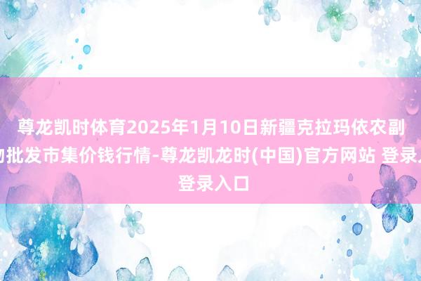 尊龙凯时体育2025年1月10日新疆克拉玛依农副产物批发市集价钱行情-尊龙凯龙时(中国)官方网站 登录入口