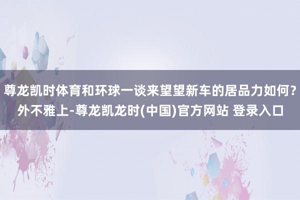 尊龙凯时体育和环球一谈来望望新车的居品力如何？外不雅上-尊龙凯龙时(中国)官方网站 登录入口