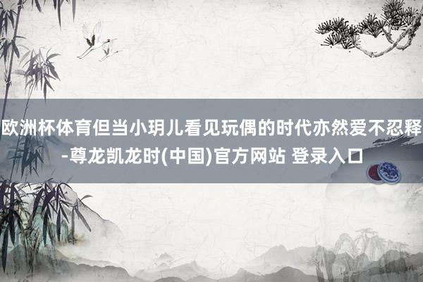 欧洲杯体育但当小玥儿看见玩偶的时代亦然爱不忍释-尊龙凯龙时(中国)官方网站 登录入口
