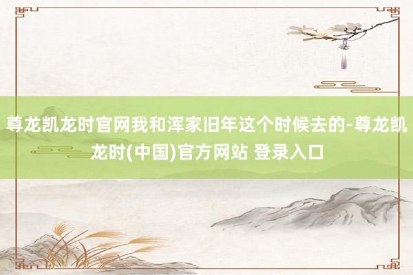 尊龙凯龙时官网我和浑家旧年这个时候去的-尊龙凯龙时(中国)官方网站 登录入口