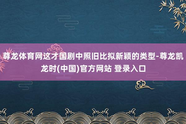 尊龙体育网这才国剧中照旧比拟新颖的类型-尊龙凯龙时(中国)官方网站 登录入口