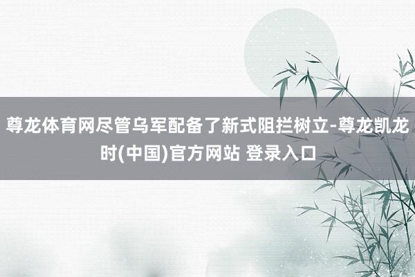 尊龙体育网尽管乌军配备了新式阻拦树立-尊龙凯龙时(中国)官方网站 登录入口