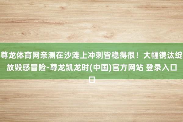 尊龙体育网亲测在沙滩上冲刺皆稳得很!大幅镌汰绽放毁感冒险-尊龙凯龙时(中国)官方网站 登录入口