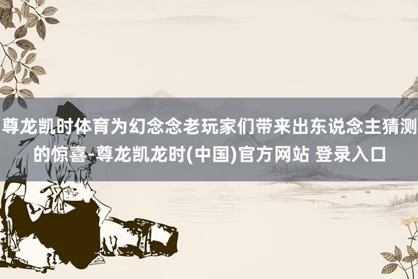 尊龙凯时体育为幻念念老玩家们带来出东说念主猜测的惊喜-尊龙凯龙时(中国)官方网站 登录入口