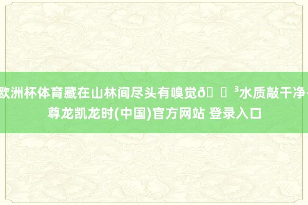 欧洲杯体育藏在山林间尽头有嗅觉🌳水质敲干净-尊龙凯龙时(中国)官方网站 登录入口