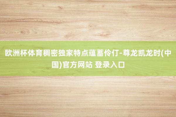 欧洲杯体育稠密独家特点蕴蓄伶仃-尊龙凯龙时(中国)官方网站 登录入口
