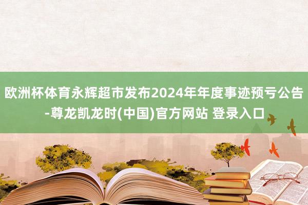 欧洲杯体育永辉超市发布2024年年度事迹预亏公告-尊龙凯龙时(中国)官方网站 登录入口