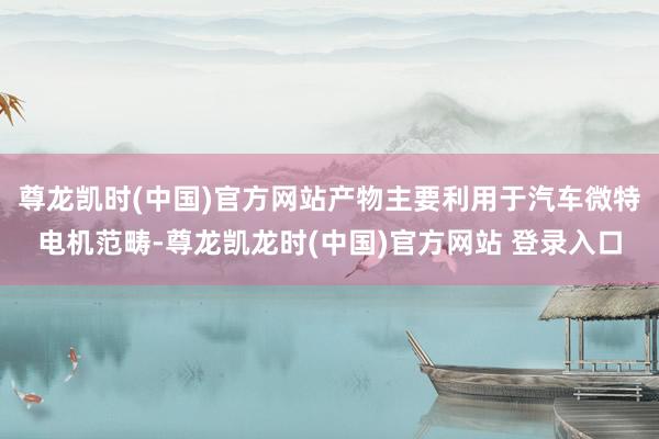 尊龙凯时(中国)官方网站产物主要利用于汽车微特电机范畴-尊龙凯龙时(中国)官方网站 登录入口