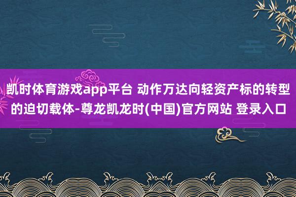 凯时体育游戏app平台 动作万达向轻资产标的转型的迫切载体-尊龙凯龙时(中国)官方网站 登录入口