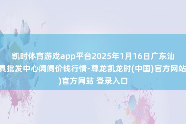 凯时体育游戏app平台2025年1月16日广东汕头农副家具批发中心阛阓价钱行情-尊龙凯龙时(中国)官方网站 登录入口