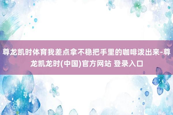 尊龙凯时体育我差点拿不稳把手里的咖啡泼出来-尊龙凯龙时(中国)官方网站 登录入口