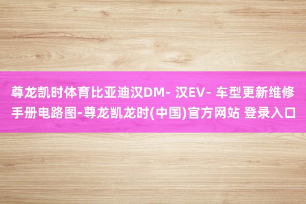 尊龙凯时体育比亚迪汉DM- 汉EV- 车型更新维修手册电路图-尊龙凯龙时(中国)官方网站 登录入口