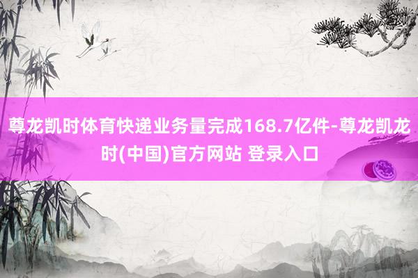 尊龙凯时体育快递业务量完成168.7亿件-尊龙凯龙时(中国)官方网站 登录入口