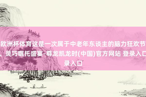欧洲杯体育这是一次属于中老年东谈主的脑力狂欢节、灵巧嘱托盛宴-尊龙凯龙时(中国)官方网站 登录入口