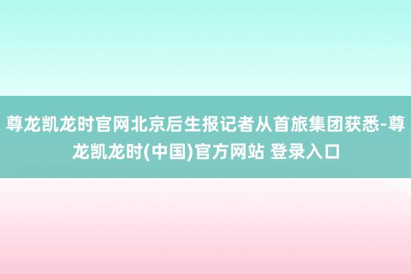 尊龙凯龙时官网北京后生报记者从首旅集团获悉-尊龙凯龙时(中国)官方网站 登录入口
