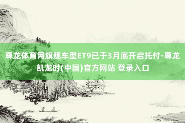 尊龙体育网旗舰车型ET9已于3月底开启托付-尊龙凯龙时(中国)官方网站 登录入口