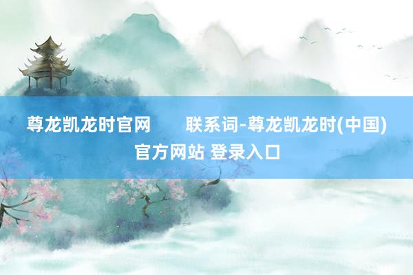尊龙凯龙时官网 联系词-尊龙凯龙时(中国)官方网站 登录入口