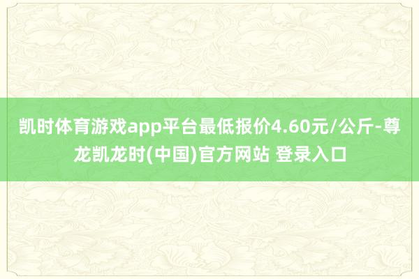 凯时体育游戏app平台最低报价4.60元/公斤-尊龙凯龙时(中国)官方网站 登录入口