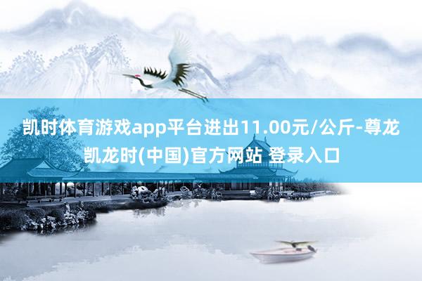 凯时体育游戏app平台进出11.00元/公斤-尊龙凯龙时(中国)官方网站 登录入口
