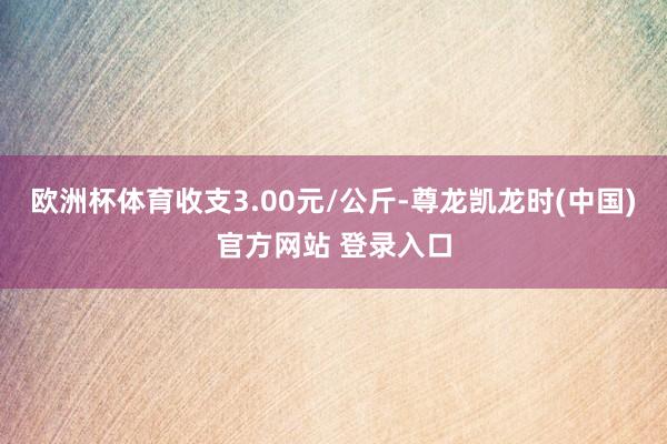 欧洲杯体育收支3.00元/公斤-尊龙凯龙时(中国)官方网站 登录入口