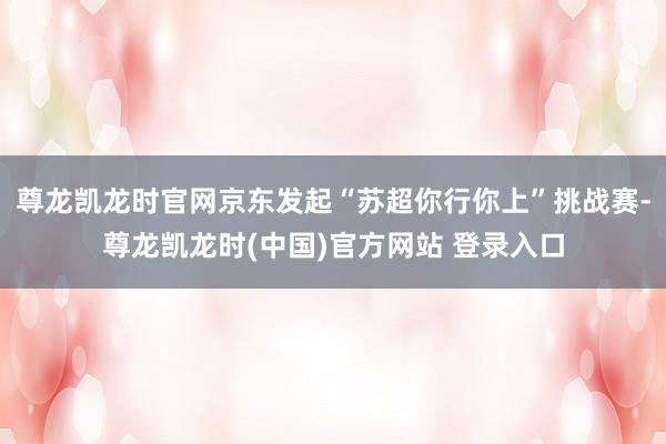 尊龙凯龙时官网京东发起“苏超你行你上”挑战赛-尊龙凯龙时(中国)官方网站 登录入口