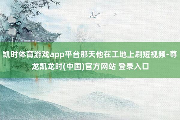 凯时体育游戏app平台那天他在工地上刷短视频-尊龙凯龙时(中国)官方网站 登录入口