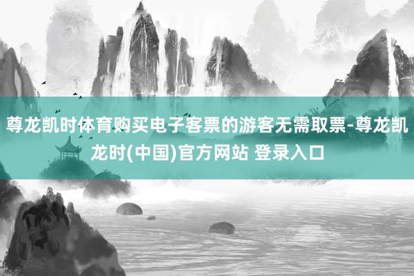 尊龙凯时体育购买电子客票的游客无需取票-尊龙凯龙时(中国)官方网站 登录入口