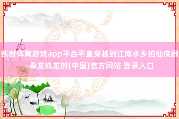 凯时体育游戏app平台平直穿越到江南水乡拍仙侠剧-尊龙凯龙时(中国)官方网站 登录入口