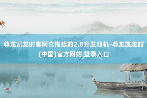 尊龙凯龙时官网它搭载的2.0升发动机-尊龙凯龙时(中国)官方网站 登录入口