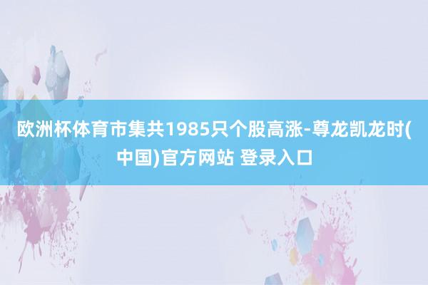 欧洲杯体育 市集共1985只个股高涨-尊龙凯龙时(中国)官方网站 登录入口