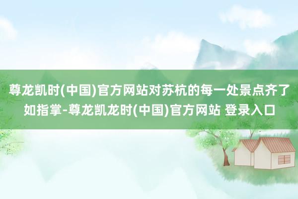 尊龙凯时(中国)官方网站对苏杭的每一处景点齐了如指掌-尊龙凯龙时(中国)官方网站 登录入口