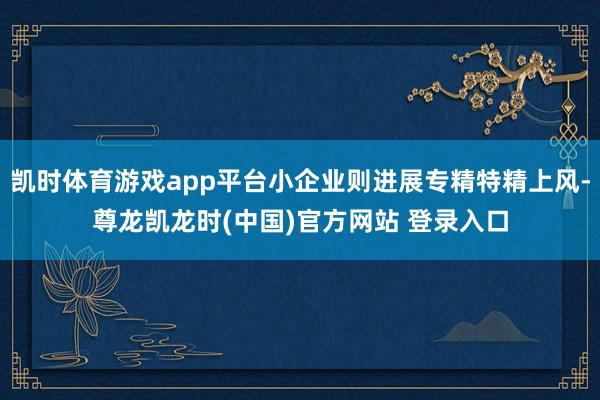 凯时体育游戏app平台小企业则进展专精特精上风-尊龙凯龙时(中国)官方网站 登录入口