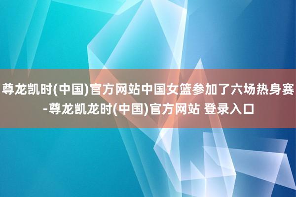 尊龙凯时(中国)官方网站中国女篮参加了六场热身赛-尊龙凯龙时(中国)官方网站 登录入口