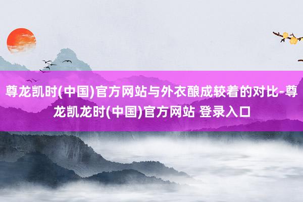 尊龙凯时(中国)官方网站与外衣酿成较着的对比-尊龙凯龙时(中国)官方网站 登录入口