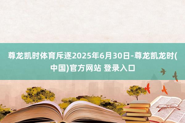 尊龙凯时体育斥逐2025年6月30日-尊龙凯龙时(中国)官方网站 登录入口